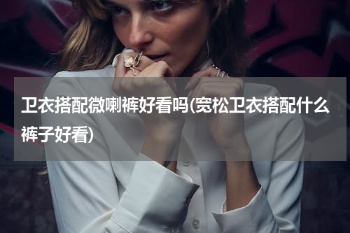卫衣搭配微喇裤好看吗(宽松卫衣搭配什么裤子好看)