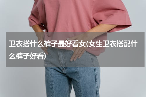 卫衣搭什么裤子最好看女(女生卫衣搭配什么裤子好看)