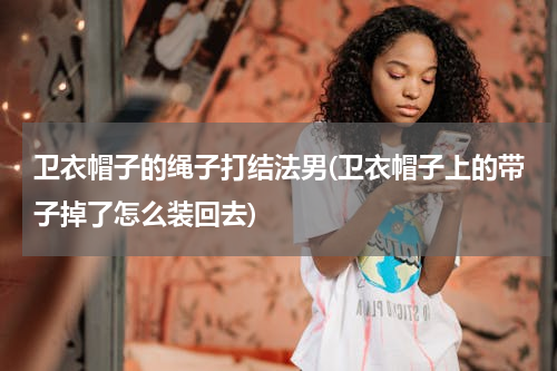 卫衣帽子的绳子打结法男(卫衣帽子上的带子掉了怎么装回去)