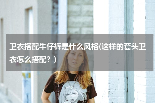 卫衣搭配牛仔裤是什么风格(这样的套头卫衣怎么搭配？)