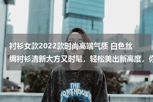 衬衫女款2022款时尚高端气质 白色丝绸衬衫清新大方又时髦，轻松美出新高度，你觉得怎么样？