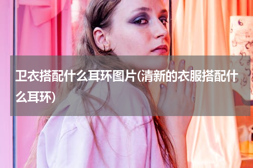 卫衣搭配什么耳环图片(清新的衣服搭配什么耳环)