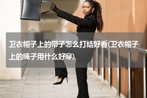 卫衣帽子上的带子怎么打结好看(卫衣帽子上的绳子用什么好穿)