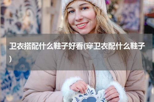 卫衣搭配什么鞋子好看(穿卫衣配什么鞋子)