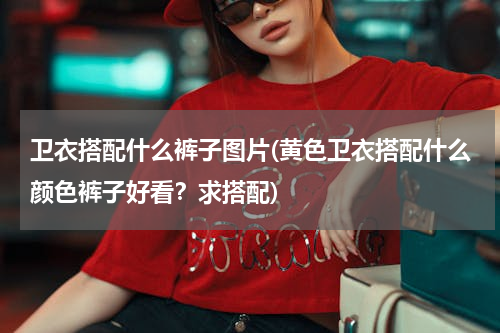 卫衣搭配什么裤子图片(黄色卫衣搭配什么颜色裤子好看？求搭配)