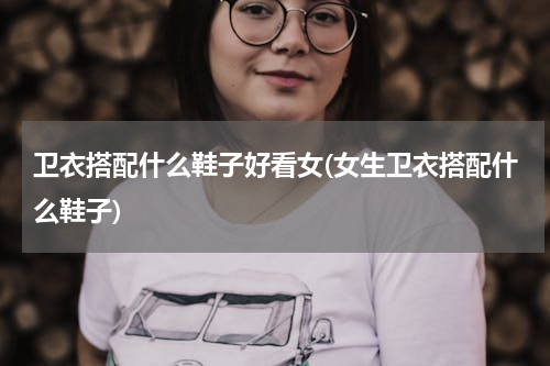 卫衣搭配什么鞋子好看女(女生卫衣搭配什么鞋子)