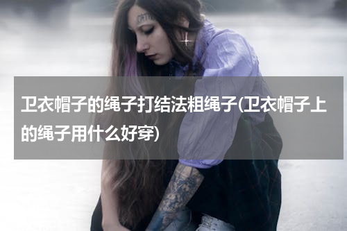 卫衣帽子的绳子打结法粗绳子(卫衣帽子上的绳子用什么好穿)