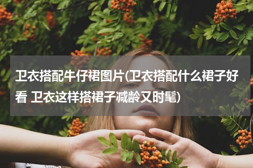 卫衣搭配牛仔裙图片(卫衣搭配什么裙子好看 卫衣这样搭裙子减龄又时髦)