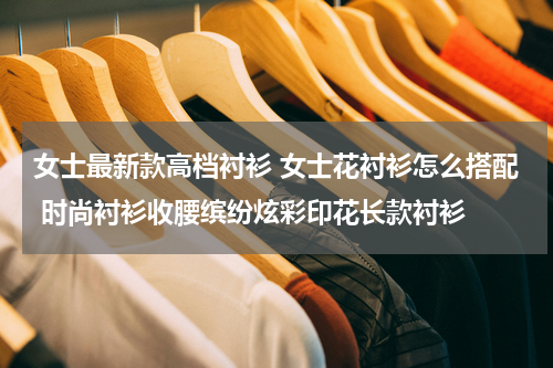 女士最新款高档衬衫 女士花衬衫怎么搭配 时尚衬衫收腰缤纷炫彩印花长款衬衫