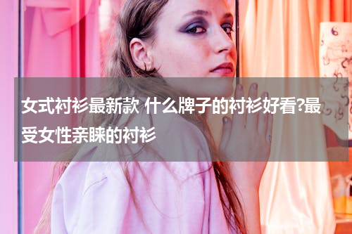 女式衬衫最新款 什么牌子的衬衫好看?最受女性亲睐的衬衫