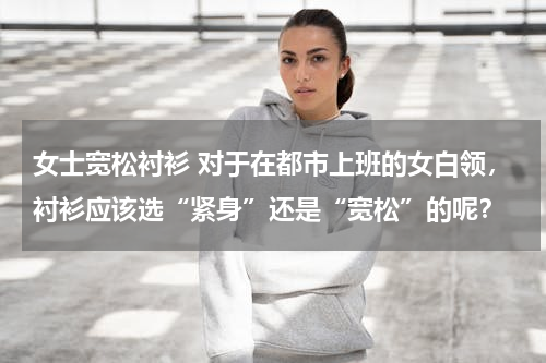 女士宽松衬衫 对于在都市上班的女白领，衬衫应该选“紧身”还是“宽松”的呢？