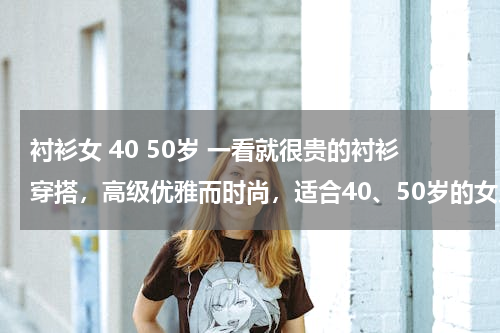 衬衫女 40 50岁 一看就很贵的衬衫穿搭，高级优雅而时尚，适合40、50岁的女人吗？