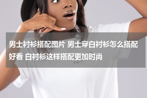 男士衬衫搭配图片 男士穿白衬衫怎么搭配好看 白衬衫这样搭配更加时尚