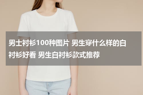 男士衬衫100种图片 男生穿什么样的白衬衫好看 男生白衬衫款式推荐