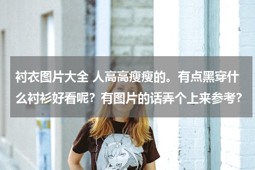 衬衣图片大全 人高高瘦瘦的。有点黑穿什么衬衫好看呢？有图片的话弄个上来参考？