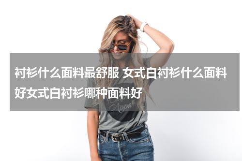 衬衫什么面料最舒服 女式白衬衫什么面料好女式白衬衫哪种面料好
