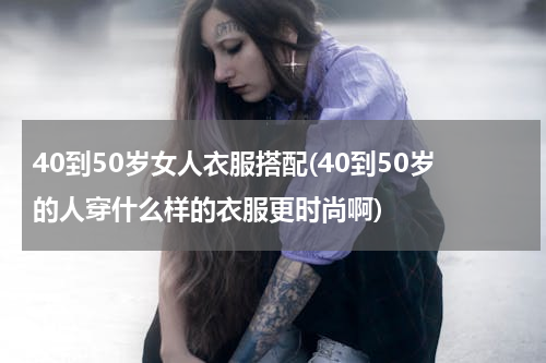 40到50岁女人衣服搭配(40到50岁的人穿什么样的衣服更时尚啊)