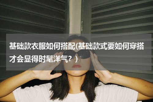基础款衣服如何搭配(基础款式要如何穿搭才会显得时髦洋气？)