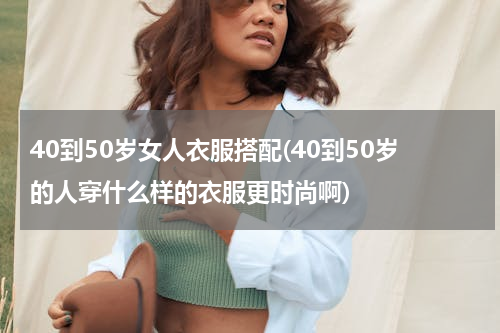 40到50岁女人衣服搭配(40到50岁的人穿什么样的衣服更时尚啊)