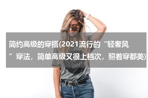 简约高级的穿搭(2021流行的“轻奢风”穿法，简单高级又很上档次，照着穿都美)