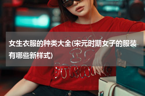 女生衣服的种类大全(宋元时期女子的服装有哪些新样式)