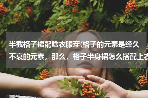 半截格子裙配啥衣服穿(格子的元素是经久不衰的元素，那么，格子半身裙怎么搭配上衣好看呢？)