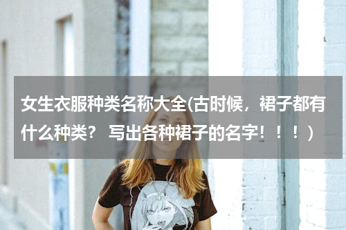 女生衣服种类名称大全(古时候，裙子都有什么种类？ 写出各种裙子的名字！！！)