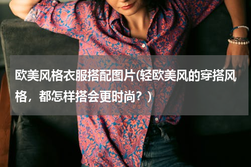 欧美风格衣服搭配图片(轻欧美风的穿搭风格，都怎样搭会更时尚？)