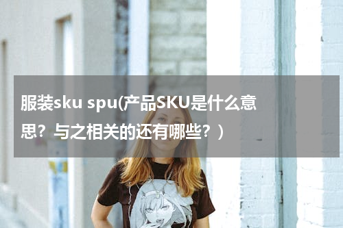 服装sku spu(产品SKU是什么意思？与之相关的还有哪些？)