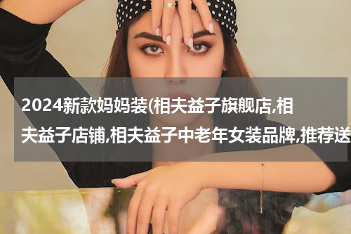 2024新款妈妈装(相夫益子旗舰店,相夫益子店铺,相夫益子中老年女装品牌,推荐送给妈妈最好礼物)