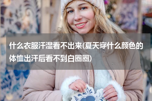 什么衣服汗湿看不出来(夏天穿什么颜色的体恤出汗后看不到白圈圈)