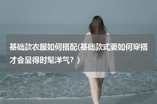 基础款衣服如何搭配(基础款式要如何穿搭才会显得时髦洋气？)