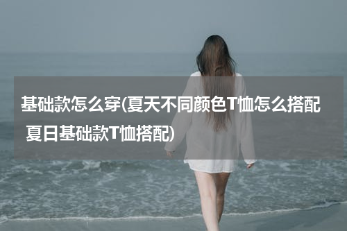 基础款怎么穿(夏天不同颜色T恤怎么搭配 夏日基础款T恤搭配)