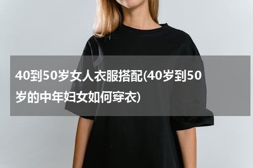 40到50岁女人衣服搭配(40岁到50岁的中年妇女如何穿衣)