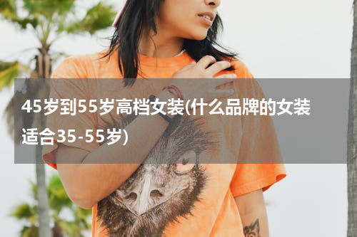 45岁到55岁高档女装(什么品牌的女装适合35-55岁)