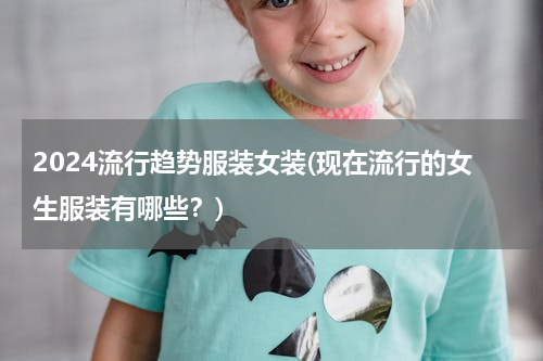 2024流行趋势服装女装(现在流行的女生服装有哪些？)