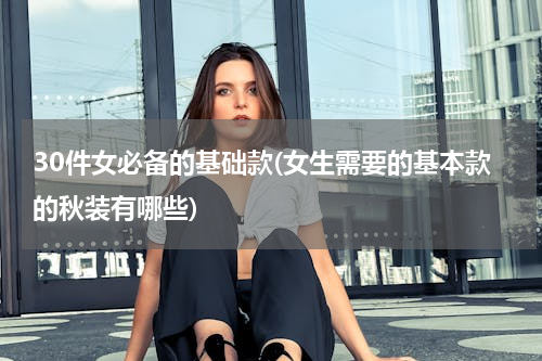 30件女必备的基础款(女生需要的基本款的秋装有哪些)
