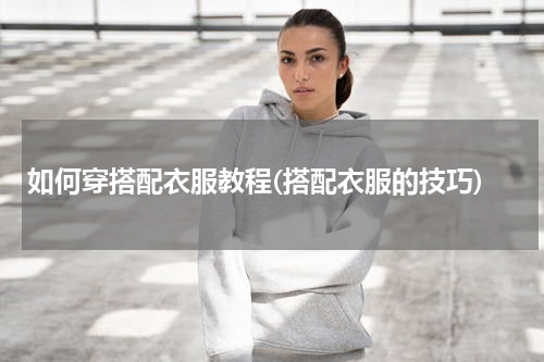 如何穿搭配衣服教程(搭配衣服的技巧)