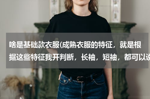 啥是基础款衣服(成熟衣服的特征，就是根据这些特征我开判断，长袖，短袖，都可以说说)