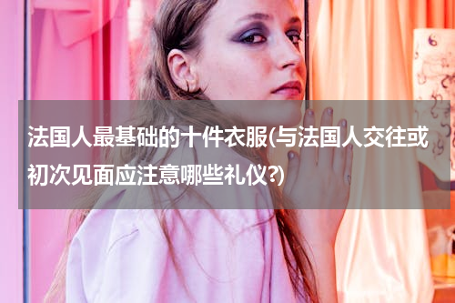 法国人最基础的十件衣服(与法国人交往或初次见面应注意哪些礼仪?)