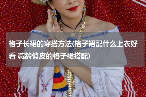格子长裙的穿搭方法(格子裙配什么上衣好看 减龄俏皮的格子裙搭配)