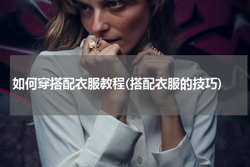 如何穿搭配衣服教程(搭配衣服的技巧)