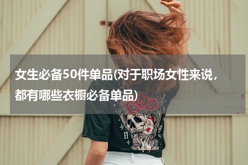女生必备50件单品(对于职场女性来说，都有哪些衣橱必备单品)