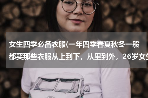 女生四季必备衣服(一年四季春夏秋冬一般都买那些衣服从上到下，从里到外，26岁女生？)