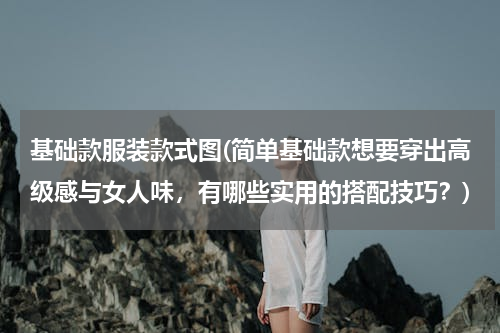 基础款服装款式图(简单基础款想要穿出高级感与女人味，有哪些实用的搭配技巧？)