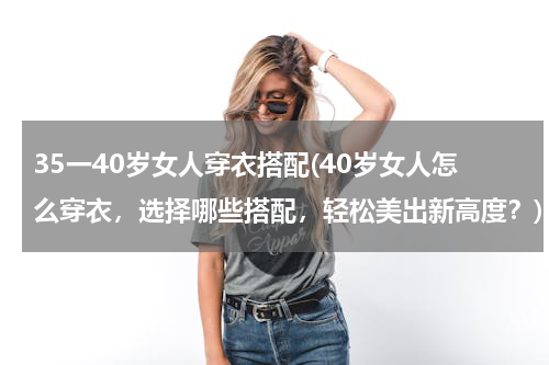 35一40岁女人穿衣搭配(40岁女人怎么穿衣，选择哪些搭配，轻松美出新高度？)
