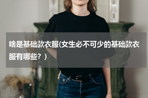 啥是基础款衣服(女生必不可少的基础款衣服有哪些？)