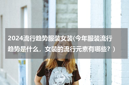 2024流行趋势服装女装(今年服装流行趋势是什么，女装的流行元素有哪些？)