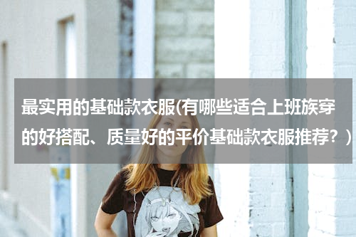 最实用的基础款衣服(有哪些适合上班族穿的好搭配、质量好的平价基础款衣服推荐？)