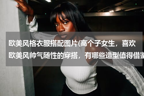 欧美风格衣服搭配图片(高个子女生，喜欢欧美风帅气随性的穿搭，有哪些造型值得借鉴？)